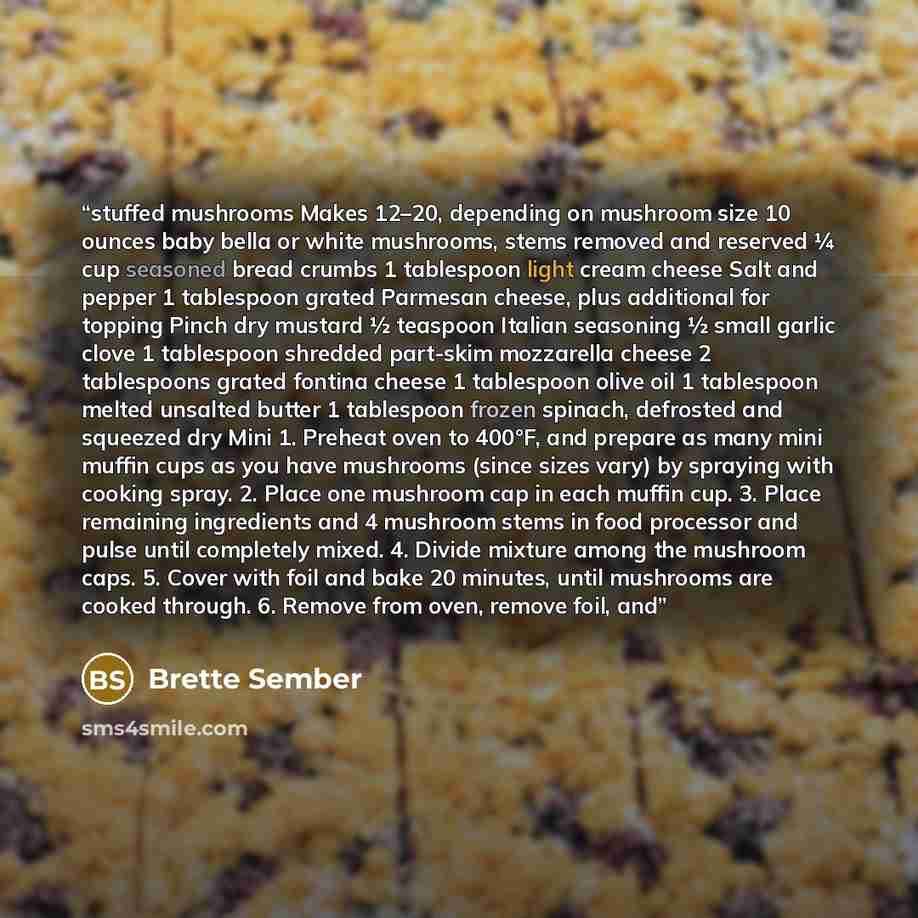 “stuffed mushrooms Makes 12–20, depending on mushroom size 10 ounces baby bella or white mushrooms, stems removed and reserved ¼ cup seasoned bread crumbs 1 tablespoon light cream cheese Salt and pepper 1 tablespoon grated Parmesan cheese, plus additional for topping Pinch dry mustard ½ teaspoon…” quote by Brette Sember