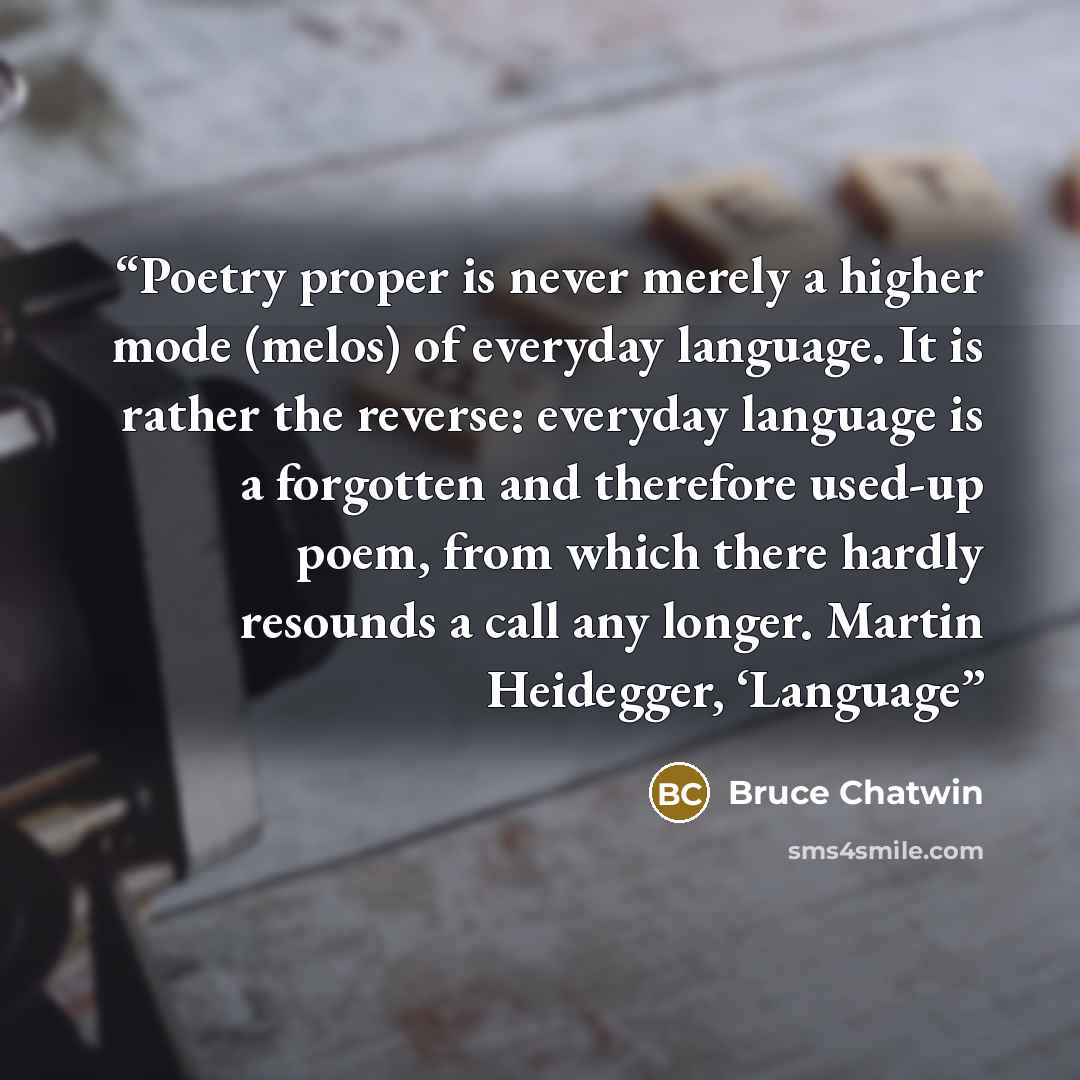 “Poetry proper is never merely a higher mode (melos) of everyday language. It is rather the reverse: everyday language is a forgotten and therefore used-up poem, from which there hardly resounds a call any longer. Martin Heidegger, ‘Language” quote by Bruce Chatwin