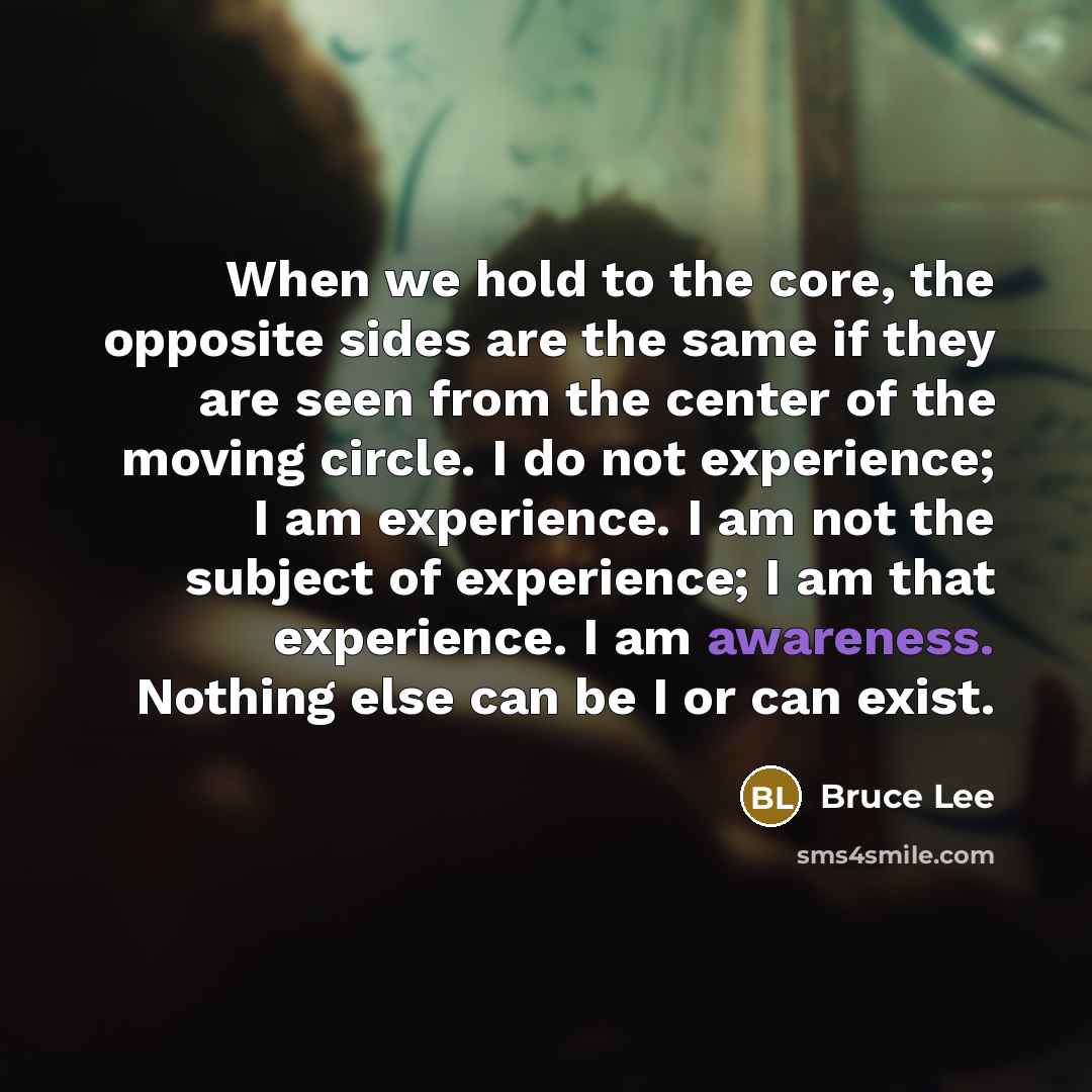 “When we hold to the core, the opposite sides are the same if they are seen from the center of the moving circle. I do not experience; I am experience. I am not the subject of experience; I am that experience. I am awareness. Nothing else can be I or can exist.” quote by Bruce Lee