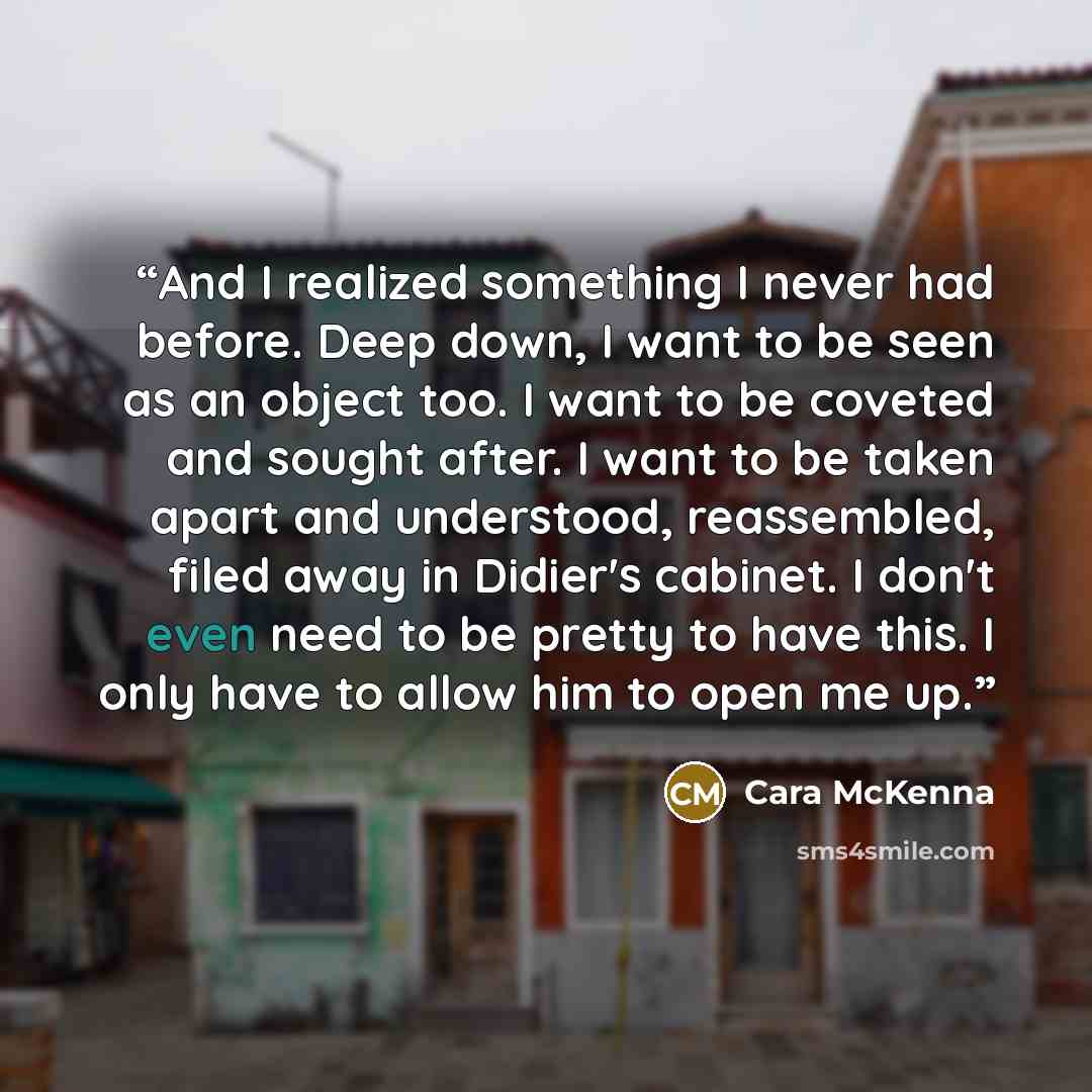 “And I realized something I never had before. Deep down, I want to be seen as an object too. I want to be coveted and sought after. I want to be taken apart and understood, reassembled, filed away in Didier's cabinet. I don't even need to be pretty to have this. I only have to allow him to open me…” quote by Cara McKenna