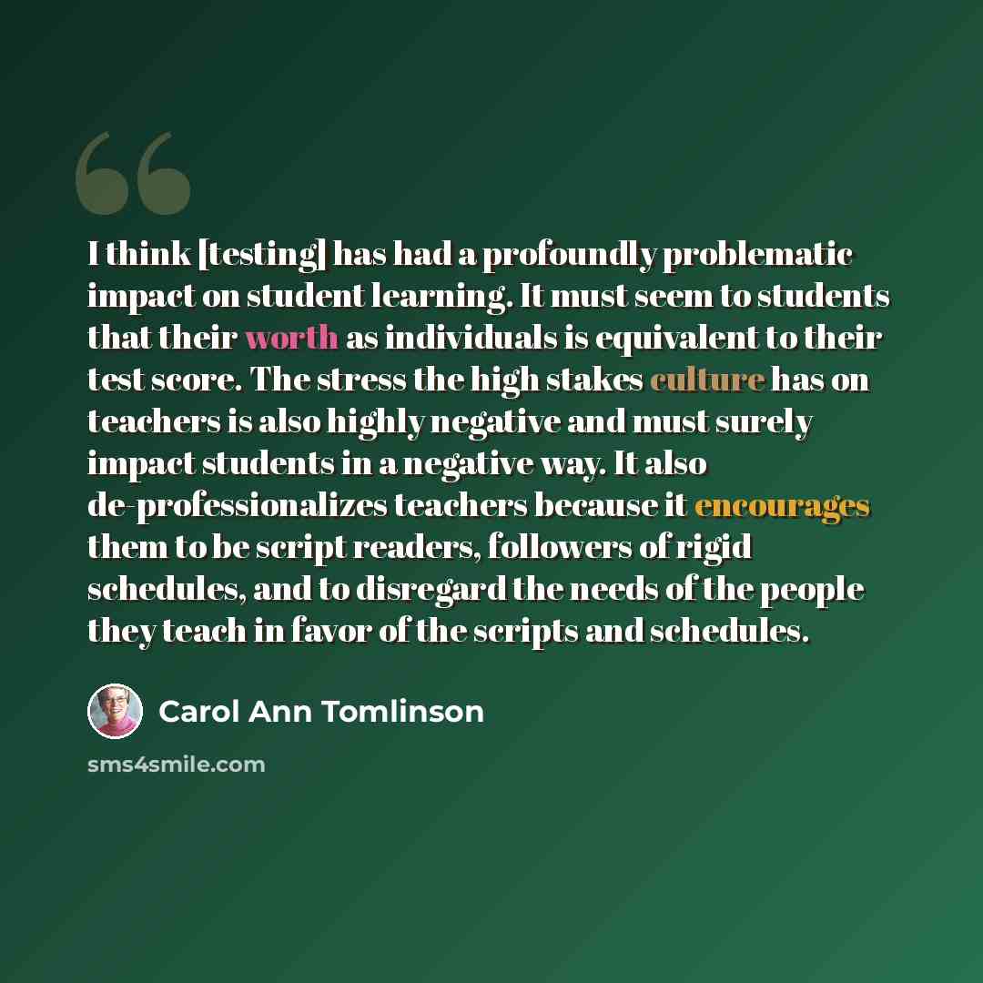 “I think [testing] has had a profoundly problematic impact on student learning. It must seem to students that their worth as individuals is equivalent to their test score. The stress the high stakes culture has on teachers is also highly negative and must surely impact students in a negative way…” quote by Carol Ann Tomlinson