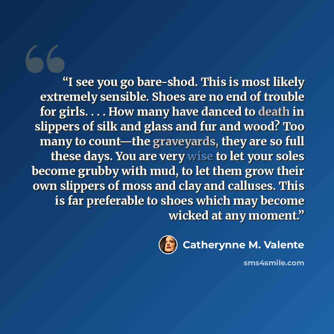“I see you go bare-shod. This is most likely extremely sensible. Shoes are no end of trouble for girls. . . . How many have danced to death in slippers of silk and glass and fur and wood? Too many to count—the graveyards, they are so full these days. You are very wise to let your soles become…” quote by Catherynne M. Valente