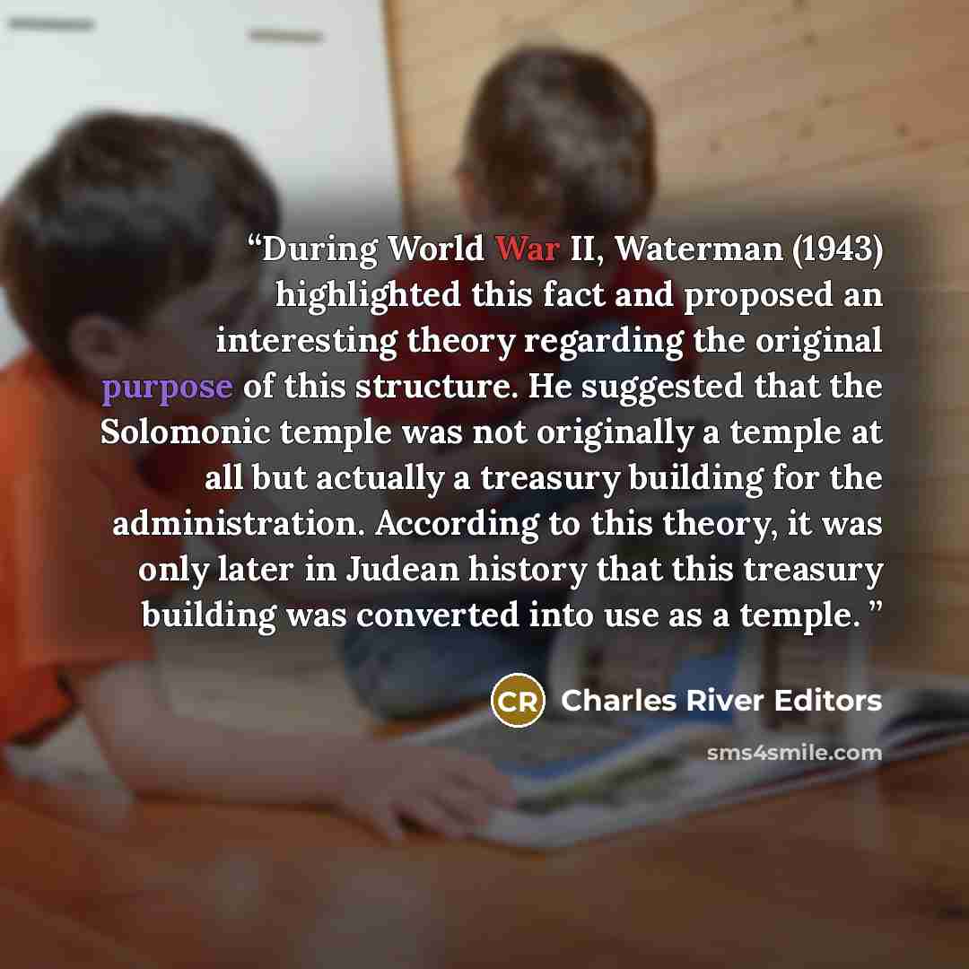 “During World War II, Waterman (1943) highlighted this fact and proposed an interesting theory regarding the original purpose of this structure. He suggested that the Solomonic temple was not originally a temple at all but actually a treasury building for the administration. According to this…” quote by Charles River Editors