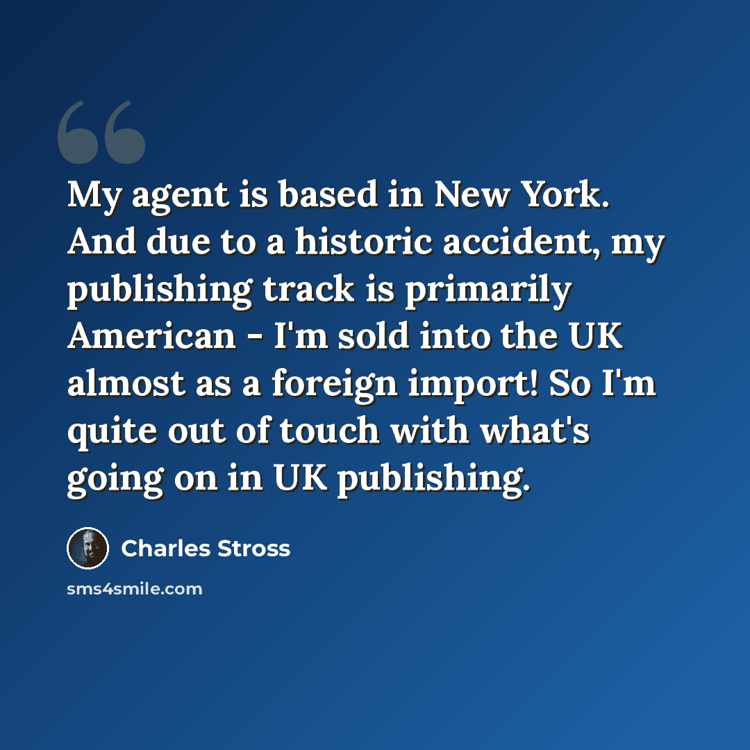 “My agent is based in New York. And due to a historic accident, my publishing track is primarily American - I'm sold into the UK almost as a foreign import! So I'm quite out of touch with what's going on in UK publishing.” quote by Charles Stross