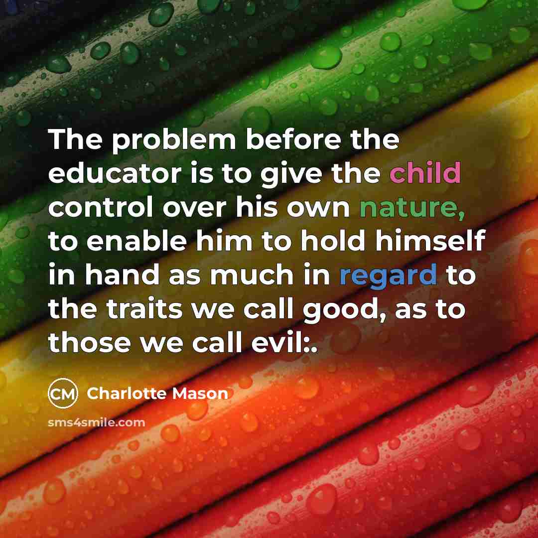 “The problem before the educator is to give the child control over his own nature, to enable him to hold himself in hand as much in regard to the traits we call good, as to those we call evil:.” quote by Charlotte Mason