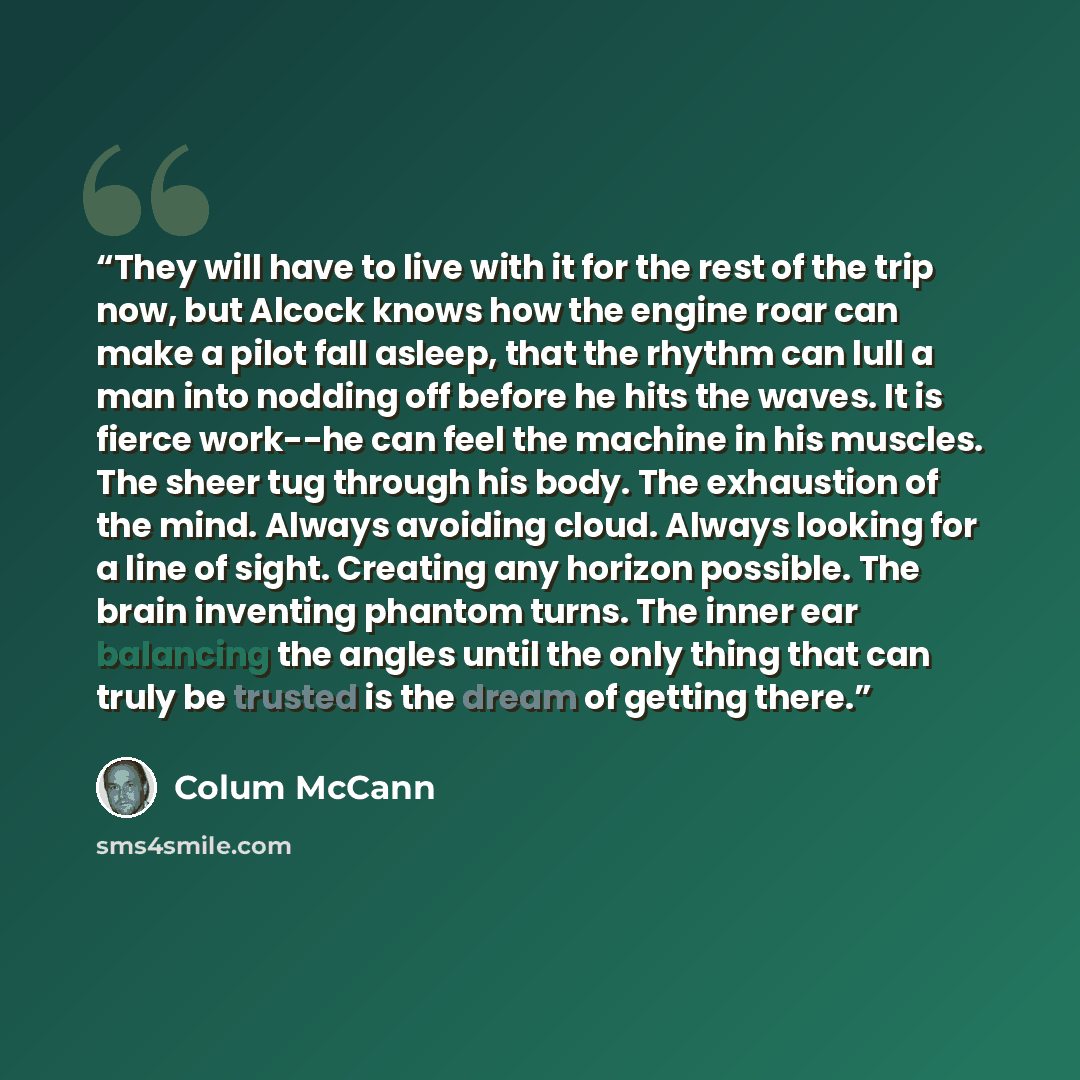 “They will have to live with it for the rest of the trip now, but Alcock knows how the engine roar can make a pilot fall asleep, that the rhythm can lull a man into nodding off before he hits the waves. It is fierce work--he can feel the machine in his muscles. The sheer tug through his body. The…” quote by Colum McCann