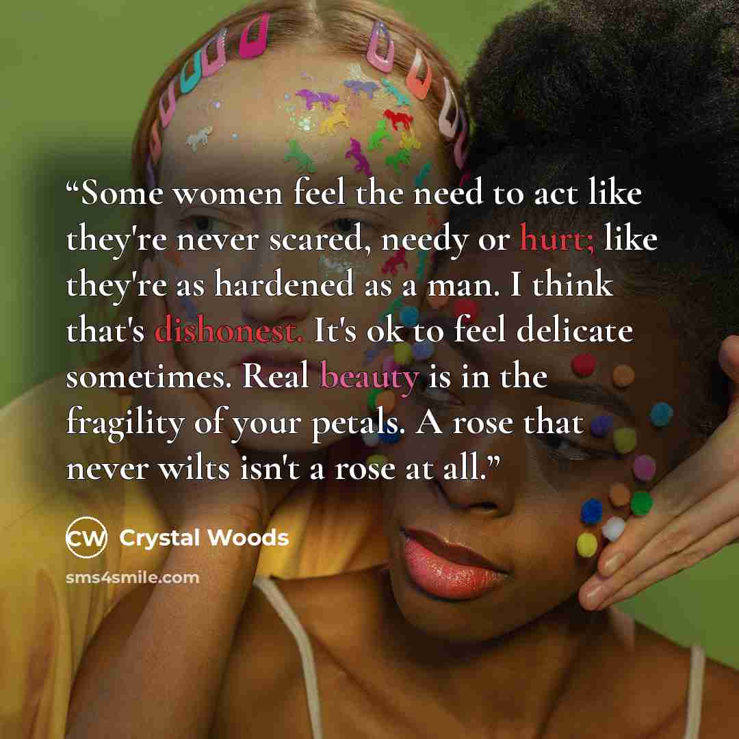 “Some women feel the need to act like they're never scared, needy or hurt; like they're as hardened as a man. I think that's dishonest. It's ok to feel delicate sometimes. Real beauty is in the fragility of your petals. A rose that never wilts isn't a rose at all.” quote by Crystal Woods