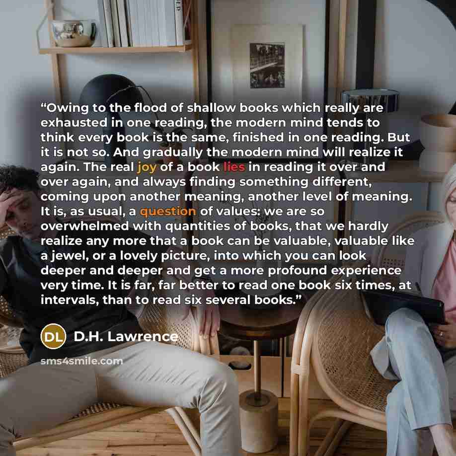 “Owing to the flood of shallow books which really are exhausted in one reading, the modern mind tends to think every book is the same, finished in one reading. But it is not so. And gradually the modern mind will realize it again. The real joy of a book lies in reading it over and over again, and…” quote by D.H. Lawrence