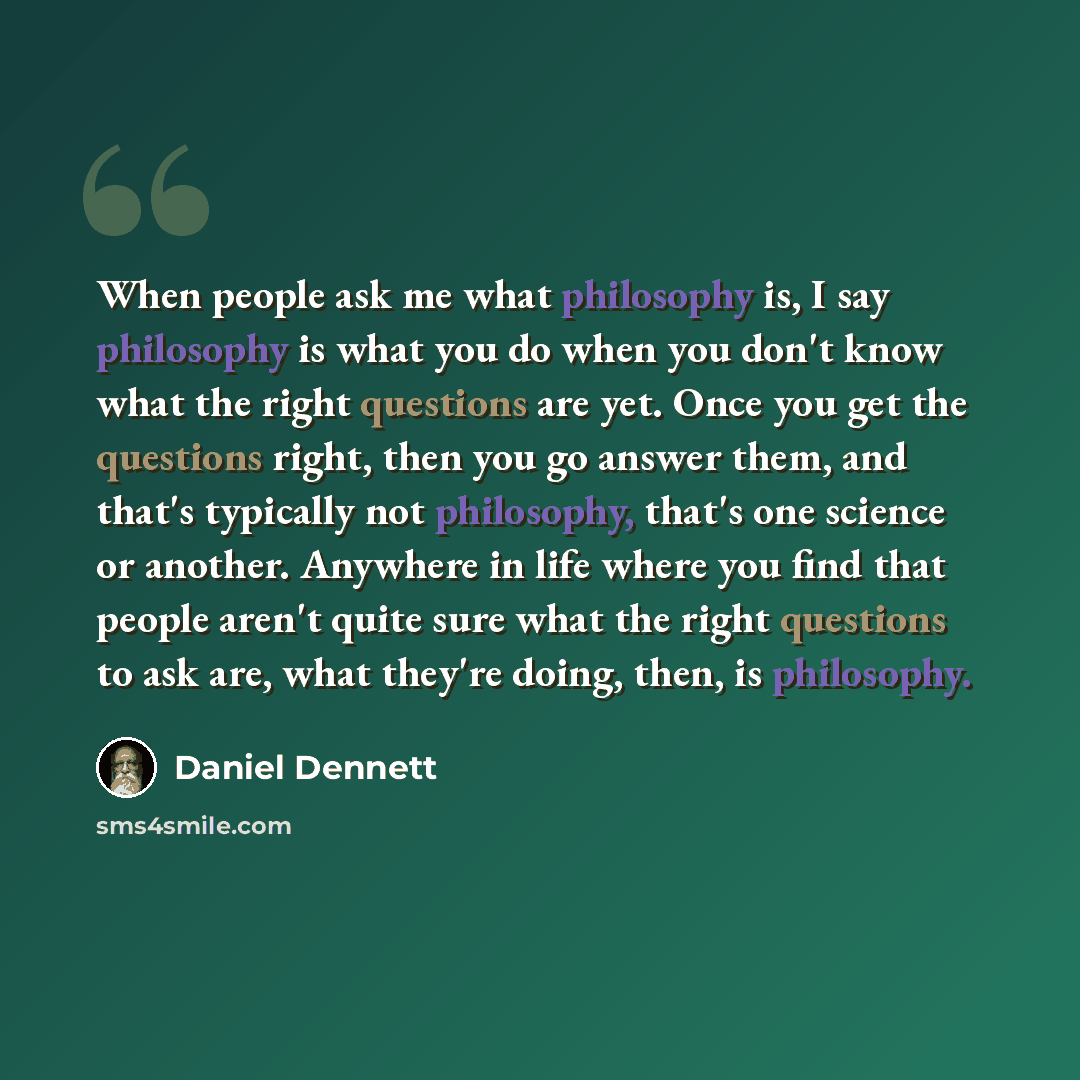 “When people ask me what philosophy is, I say philosophy is what you do when you don't know what the right questions are yet. Once you get the questions right, then you go answer them, and that's typically not philosophy, that's one science or another. Anywhere in life where you find that people…” quote by Daniel Dennett