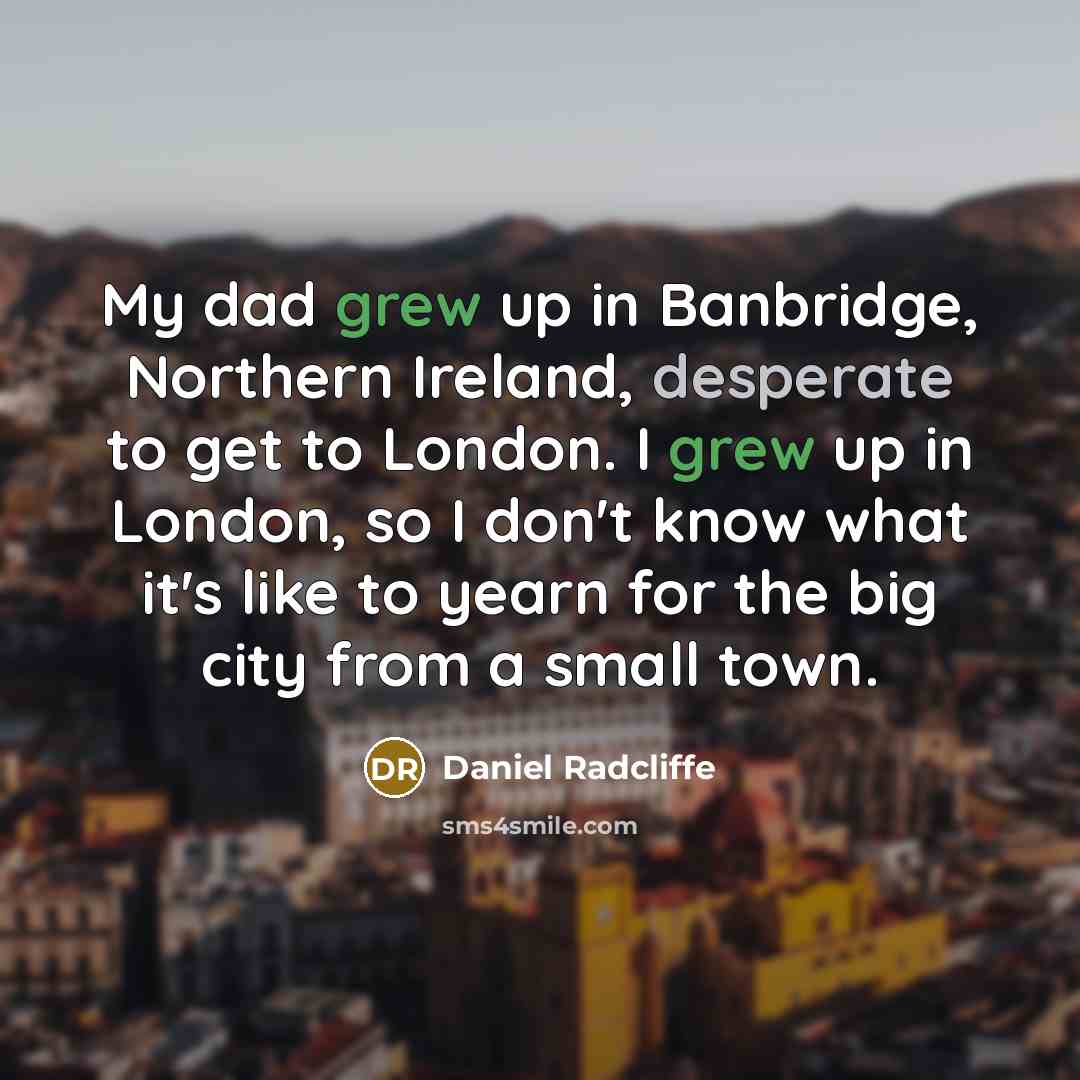 “My dad grew up in Banbridge, Northern Ireland, desperate to get to London. I grew up in London, so I don't know what it's like to yearn for the big city from a small town.” quote by Daniel Radcliffe