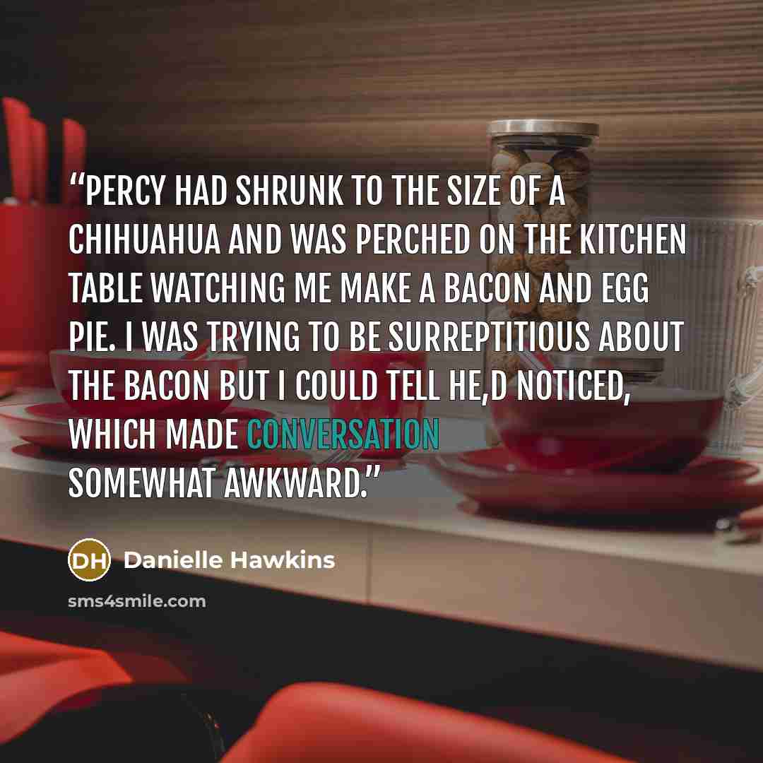 “Percy had shrunk to the size of a chihuahua and was perched on the kitchen table watching me make a bacon and egg pie. I was trying to be surreptitious about the bacon but I could tell he,d noticed, which made conversation somewhat awkward.” quote by Danielle Hawkins