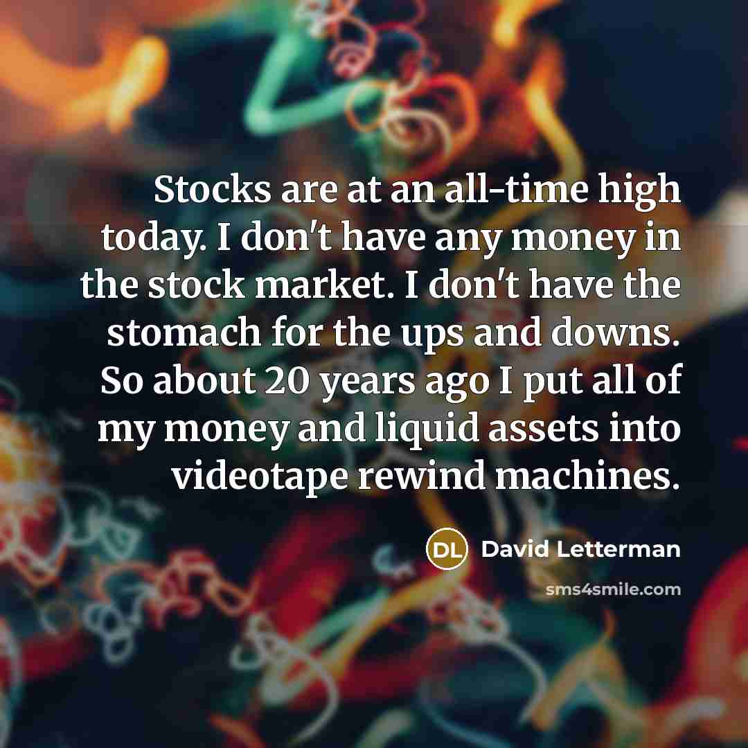 “Stocks are at an all-time high today. I don't have any money in the stock market. I don't have the stomach for the ups and downs. So about 20 years ago I put all of my money and liquid assets into videotape rewind machines.” quote by David Letterman