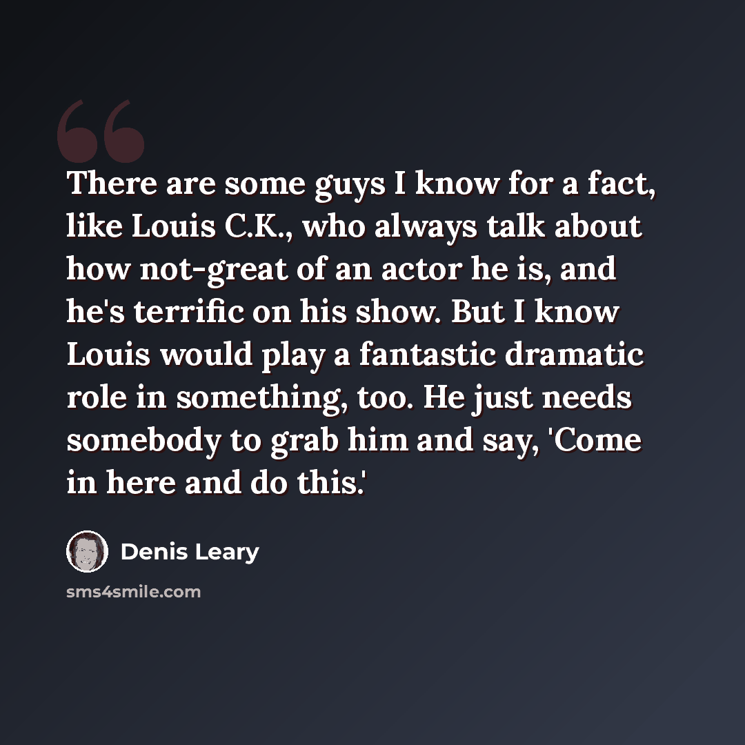“There are some guys I know for a fact, like Louis C.K., who always talk about how not-great of an actor he is, and he's terrific on his show. But I know Louis would play a fantastic dramatic role in something, too. He just needs somebody to grab him and say, 'Come in here and do this.'” quote by Denis Leary