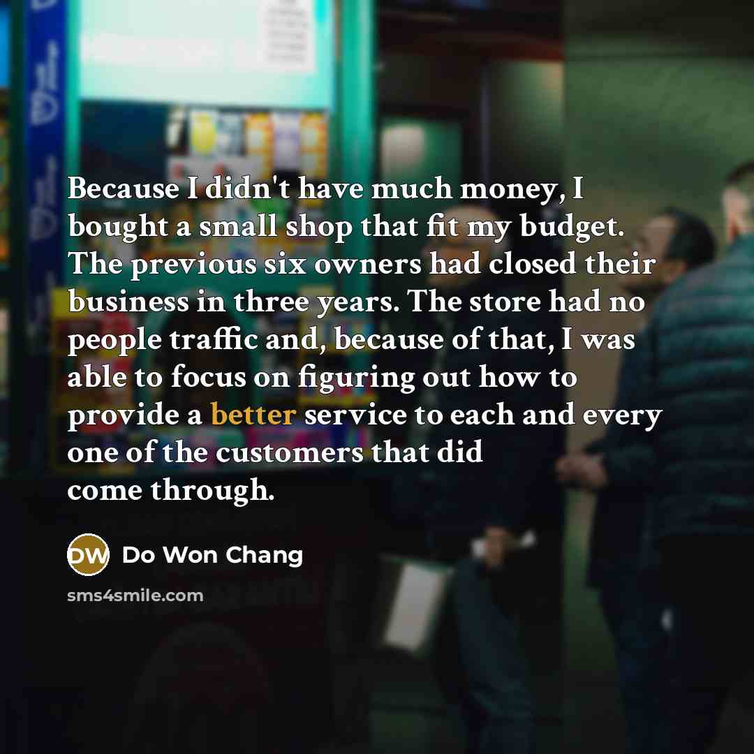 “Because I didn't have much money, I bought a small shop that fit my budget. The previous six owners had closed their business in three years. The store had no people traffic and, because of that, I was able to focus on figuring out how to provide a better service to each and every one of the…” quote by Do Won Chang