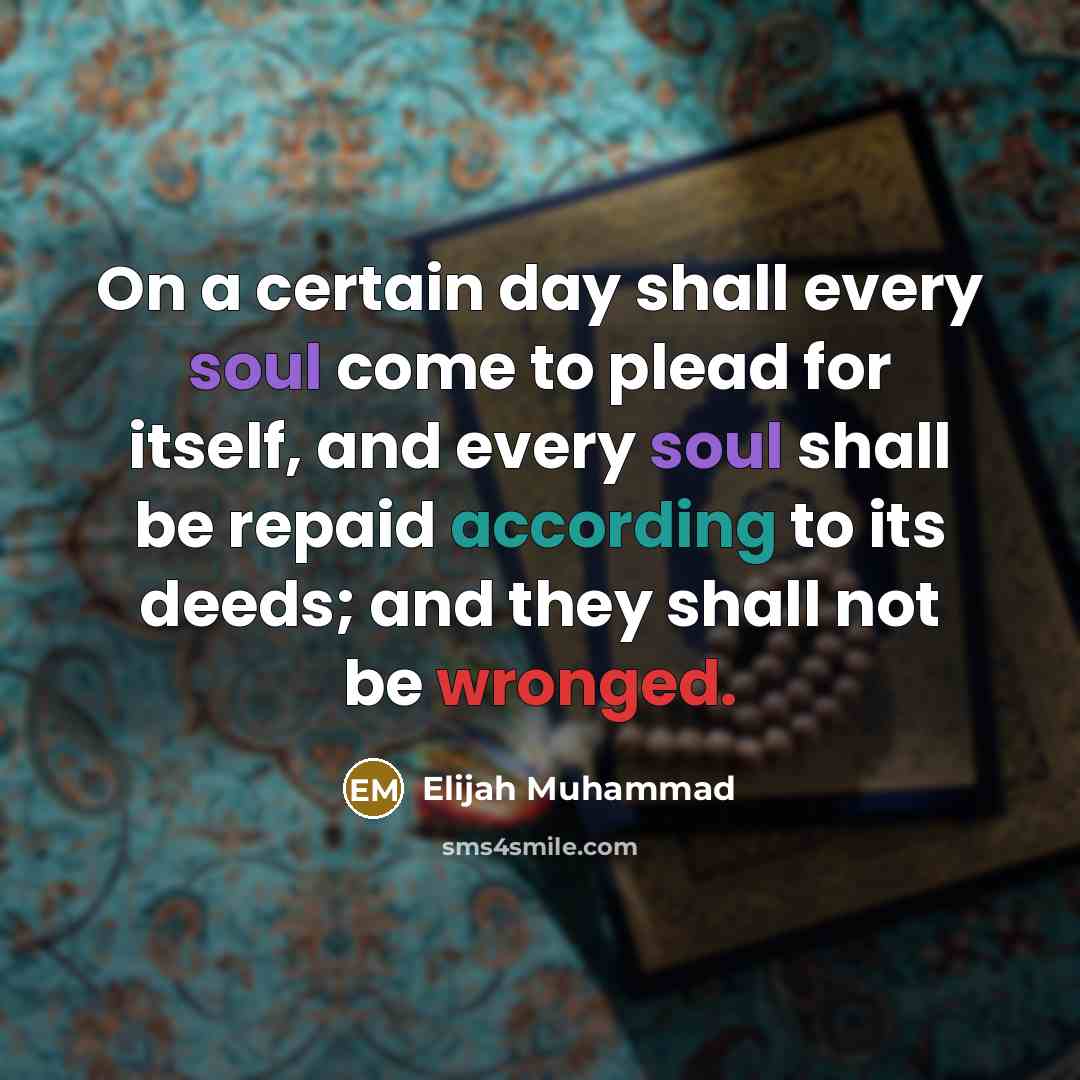 “On a certain day shall every soul come to plead for itself, and every soul shall be repaid according to its deeds; and they shall not be wronged.” quote by Elijah Muhammad