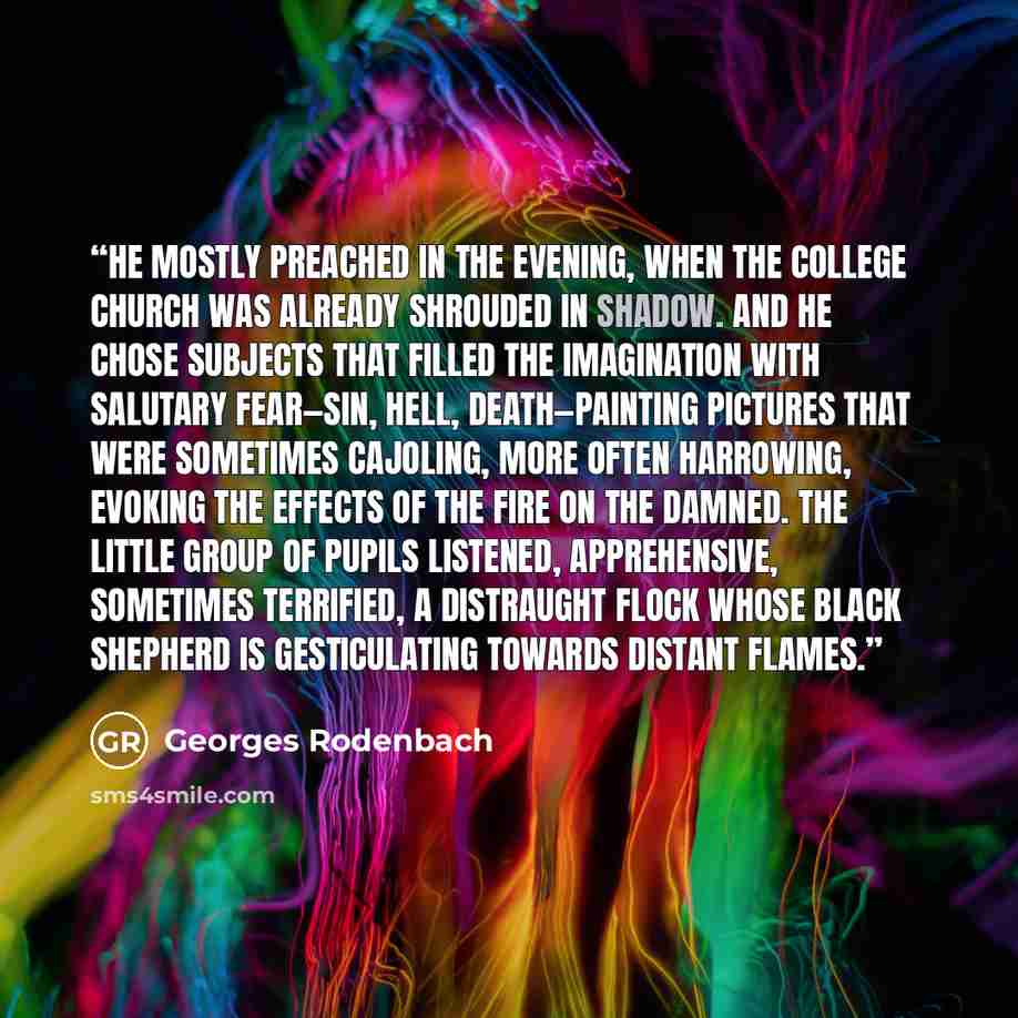 “He mostly preached in the evening, when the college church was already shrouded in shadow. And he chose subjects that filled the imagination with salutary fear—sin, Hell, death—painting pictures that were sometimes cajoling, more often harrowing, evoking the effects of the fire on the damned. The…” quote by Georges Rodenbach