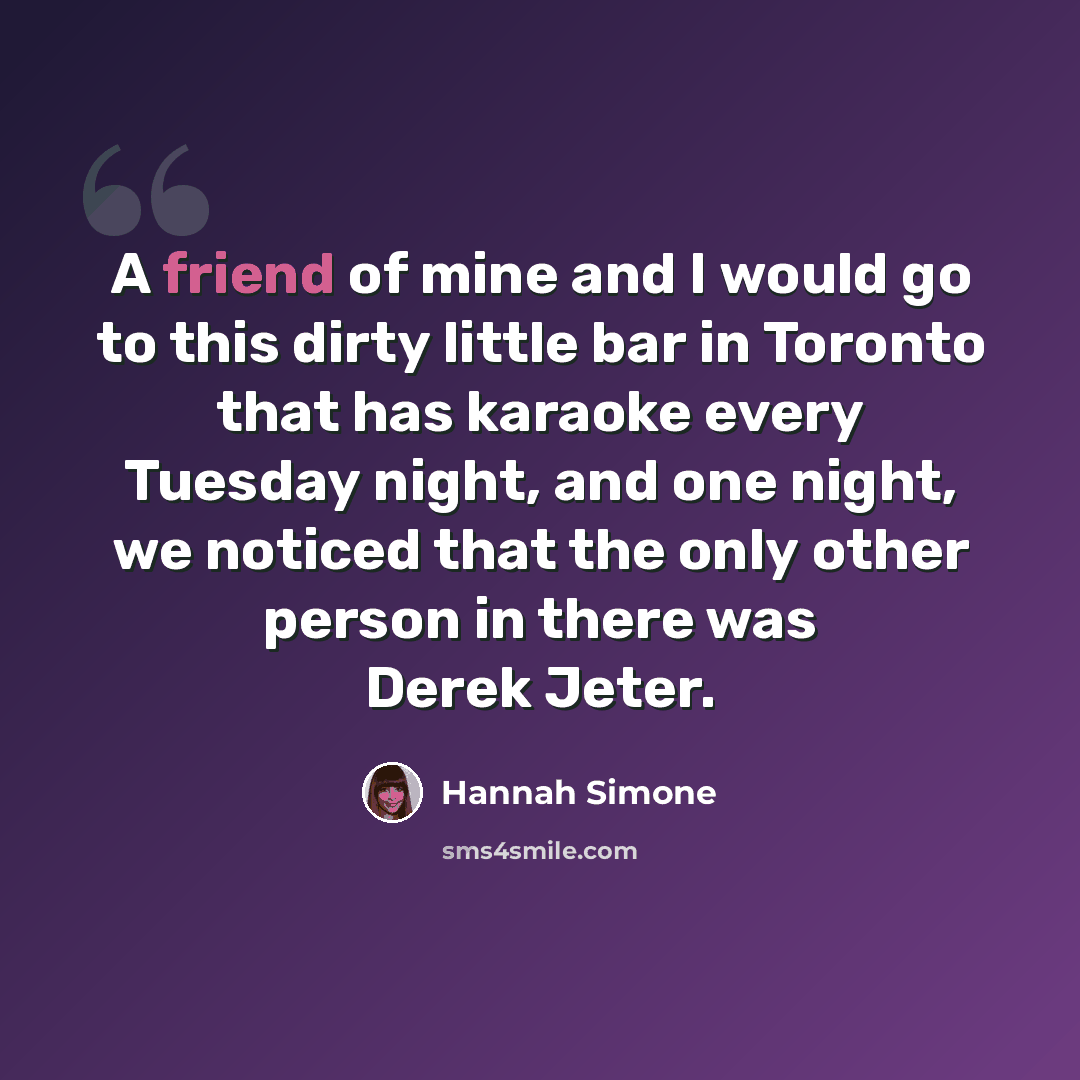 “A friend of mine and I would go to this dirty little bar in Toronto that has karaoke every Tuesday night, and one night, we noticed that the only other person in there was Derek Jeter.” quote by Hannah Simone