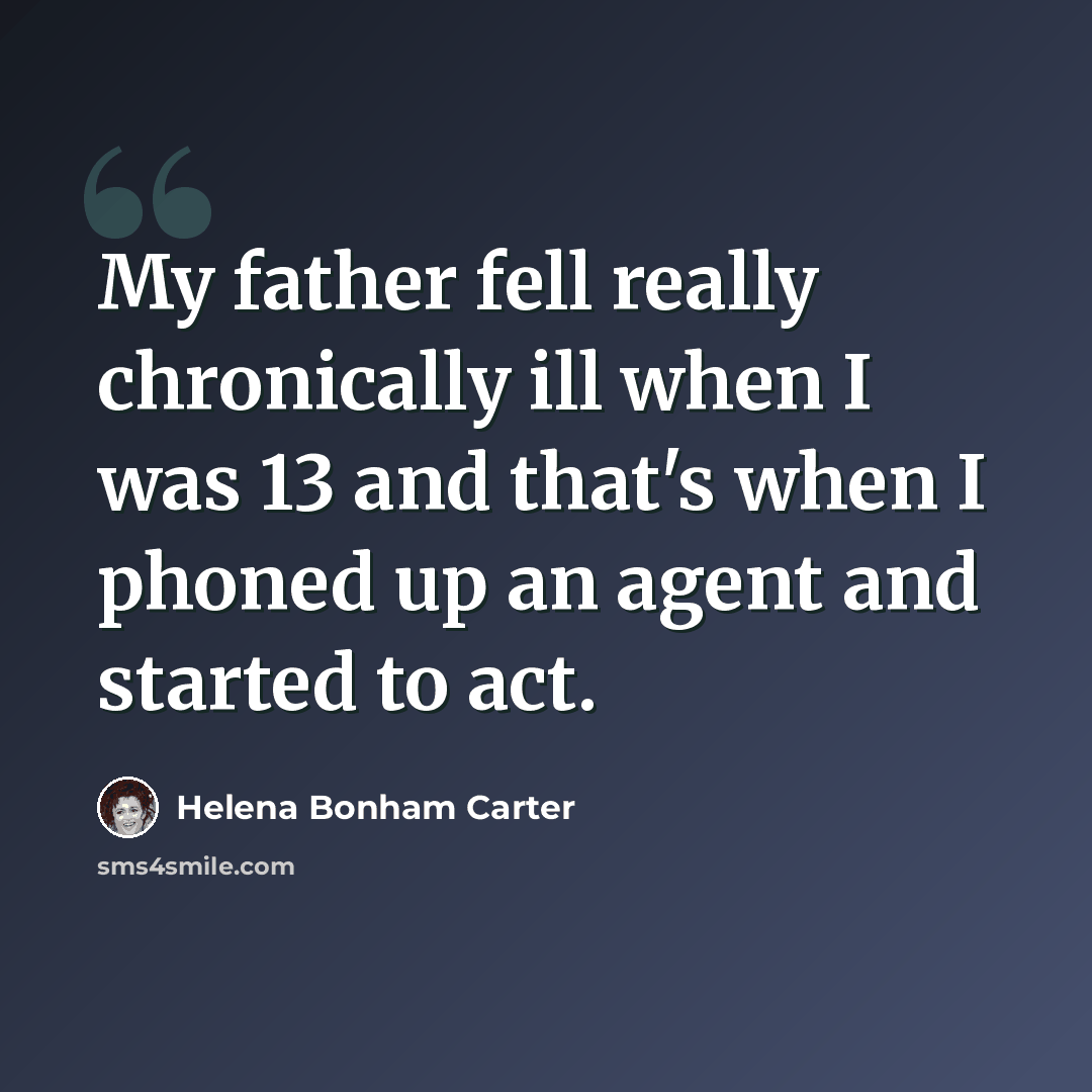 “My father fell really chronically ill when I was 13 and that's when I phoned up an agent and started to act.” quote by Helena Bonham Carter