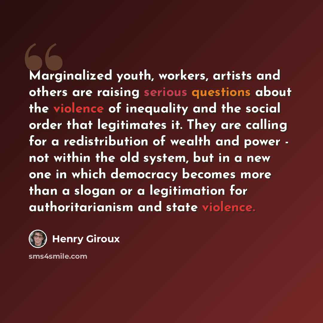 “Marginalized youth, workers, artists and others are raising serious questions about the violence of inequality and the social order that legitimates it. They are calling for a redistribution of wealth and power - not within the old system, but in a new one in which democracy becomes more than a…” quote by Henry Giroux