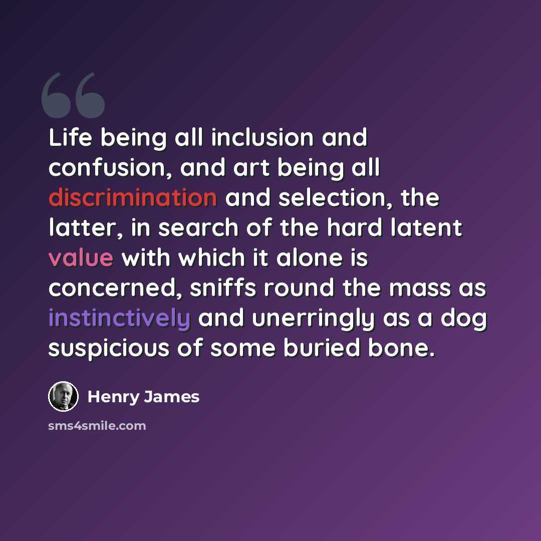 “Life being all inclusion and confusion, and art being all discrimination and selection, the latter, in search of the hard latent value with which it alone is concerned, sniffs round the mass as instinctively and unerringly as a dog suspicious of some buried bone.” quote by Henry James