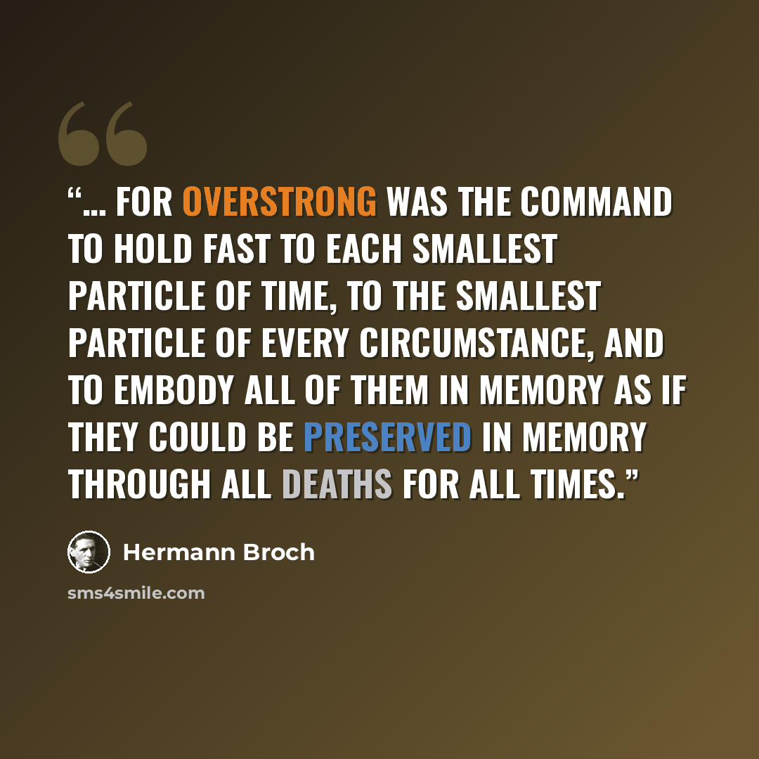 “… for overstrong was the command to hold fast to each smallest particle of time, to the smallest particle of every circumstance, and to embody all of them in memory as if they could be preserved in memory through all deaths for all times.” quote by Hermann Broch