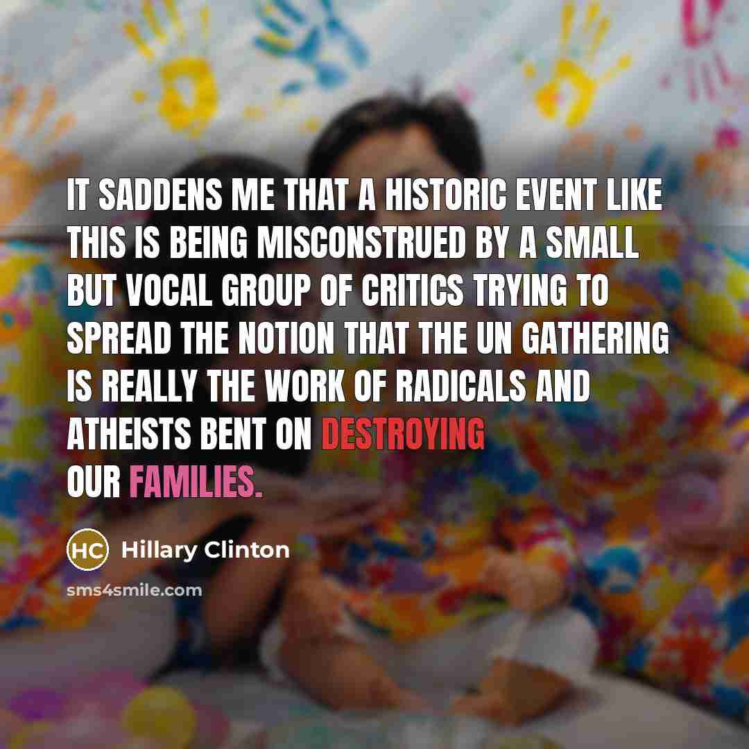 “It saddens me that a historic event like this is being misconstrued by a small but vocal group of critics trying to spread the notion that the UN gathering is really the work of radicals and atheists bent on destroying our families.” quote by Hillary Clinton