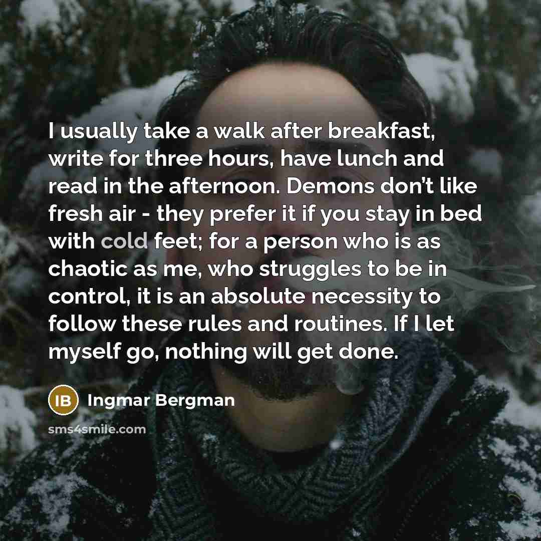 “I usually take a walk after breakfast, write for three hours, have lunch and read in the afternoon. Demons don’t like fresh air - they prefer it if you stay in bed with cold feet; for a person who is as chaotic as me, who struggles to be in control, it is an absolute necessity to follow these…” quote by Ingmar Bergman