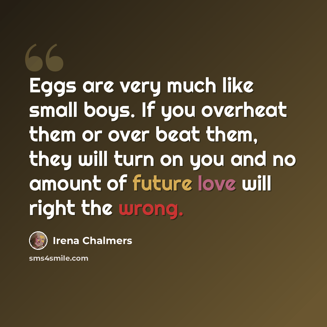 “Eggs are very much like small boys. If you overheat them or over beat them, they will turn on you and no amount of future love will right the wrong.” quote by Irena Chalmers
