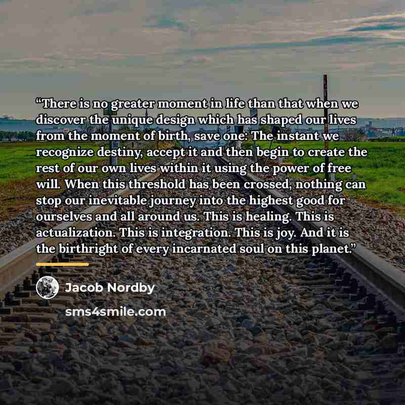 “There is no greater moment in life than that when we discover the unique design which has shaped our lives from the moment of birth, save one: The instant we recognize destiny, accept it and then begin to create the rest of our own lives within it using the power of free will. When this threshold…” quote by Jacob Nordby