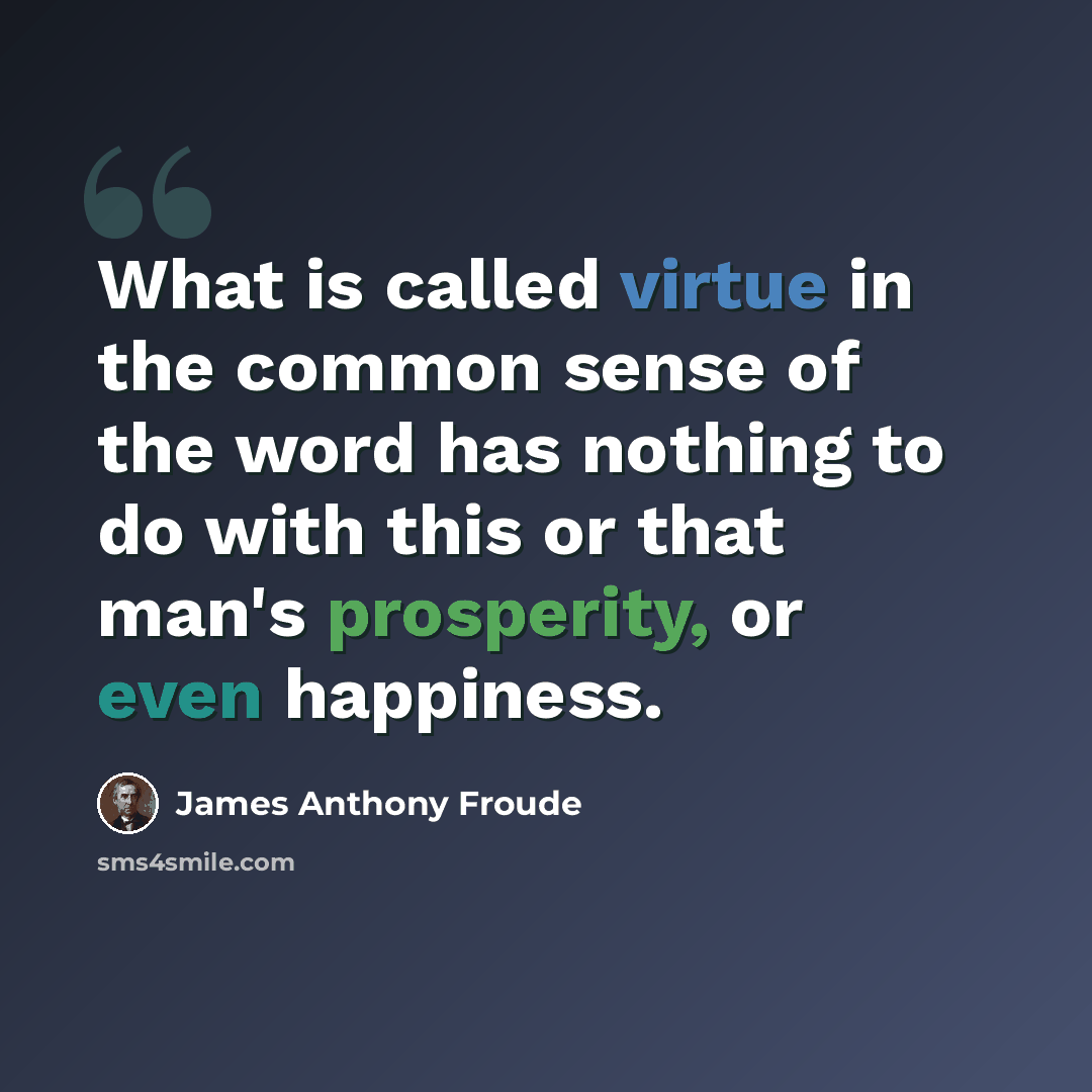 “What is called virtue in the common sense of the word has nothing to do with this or that man's prosperity, or even happiness.” quote by James Anthony Froude