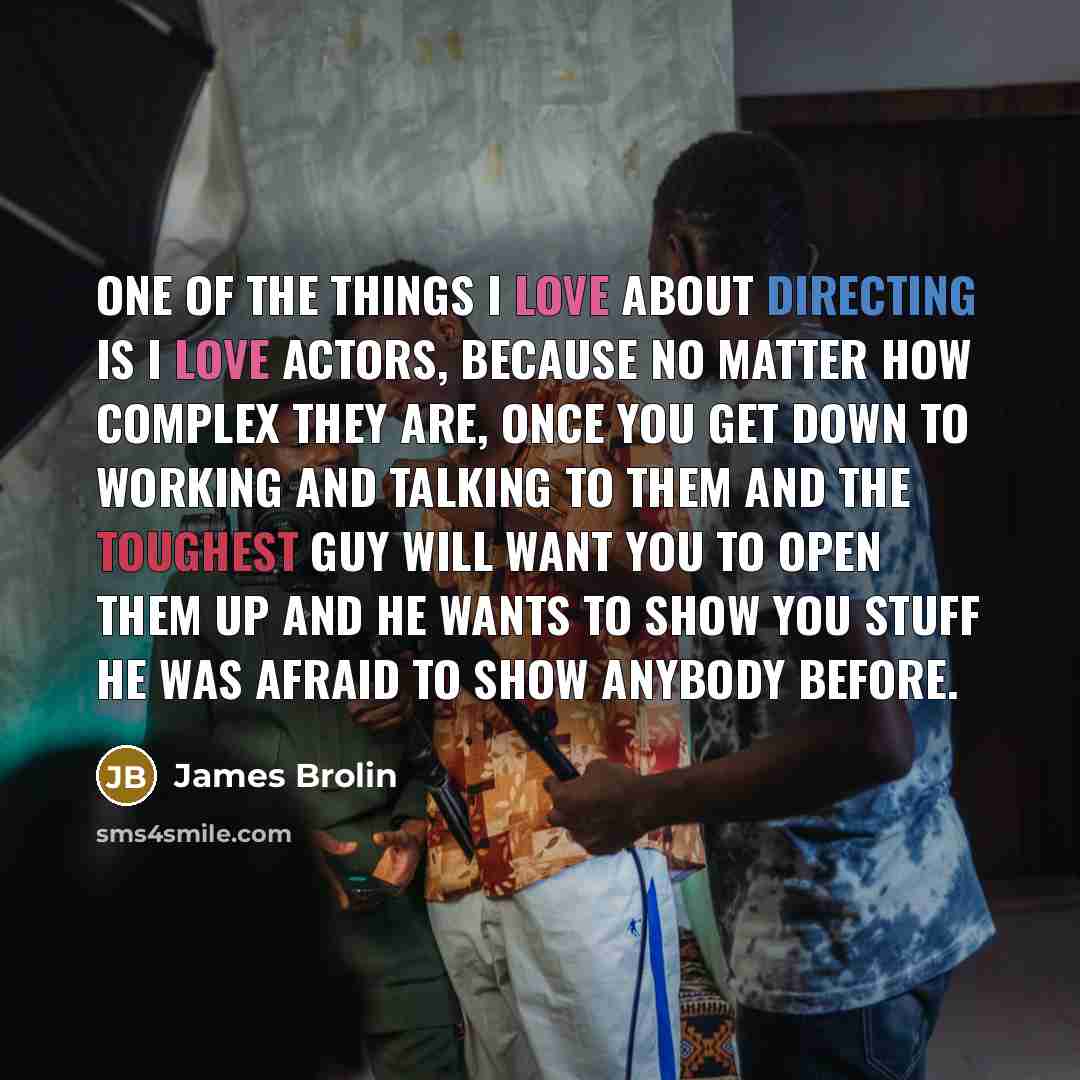 “One of the things I love about directing is I love actors, because no matter how complex they are, once you get down to working and talking to them and the toughest guy will want you to open them up and he wants to show you stuff he was afraid to show anybody before.” quote by James Brolin