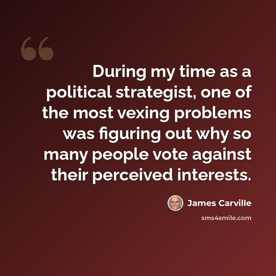 “During my time as a political strategist, one of the most vexing problems was figuring out why so many people vote against their perceived interests.” quote by James Carville
