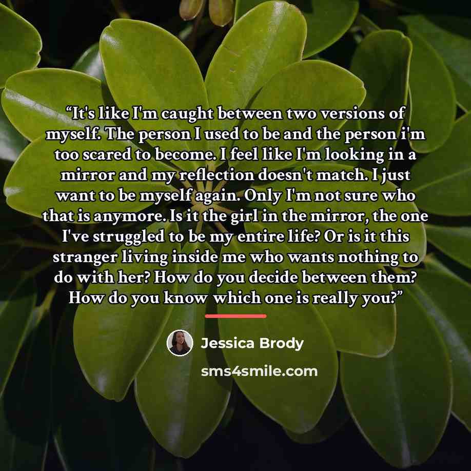 “It's like I'm caught between two versions of myself. The person I used to be and the person i'm too scared to become. I feel like I'm looking in a mirror and my reflection doesn't match. I just want to be myself again. Only I'm not sure who that is anymore. Is it the girl in the mirror, the one…” quote by Jessica Brody