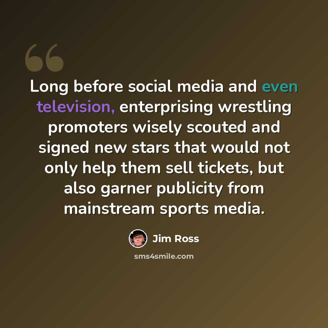 “Long before social media and even television, enterprising wrestling promoters wisely scouted and signed new stars that would not only help them sell tickets, but also garner publicity from mainstream sports media.” quote by Jim Ross