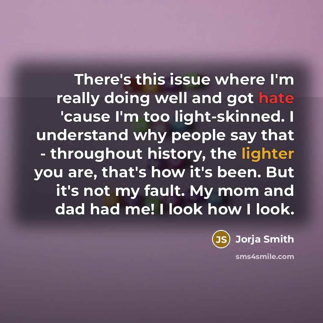 “There's this issue where I'm really doing well and got hate 'cause I'm too light-skinned. I understand why people say that - throughout history, the lighter you are, that's how it's been. But it's not my fault. My mom and dad had me! I look how I look.” quote by Jorja Smith
