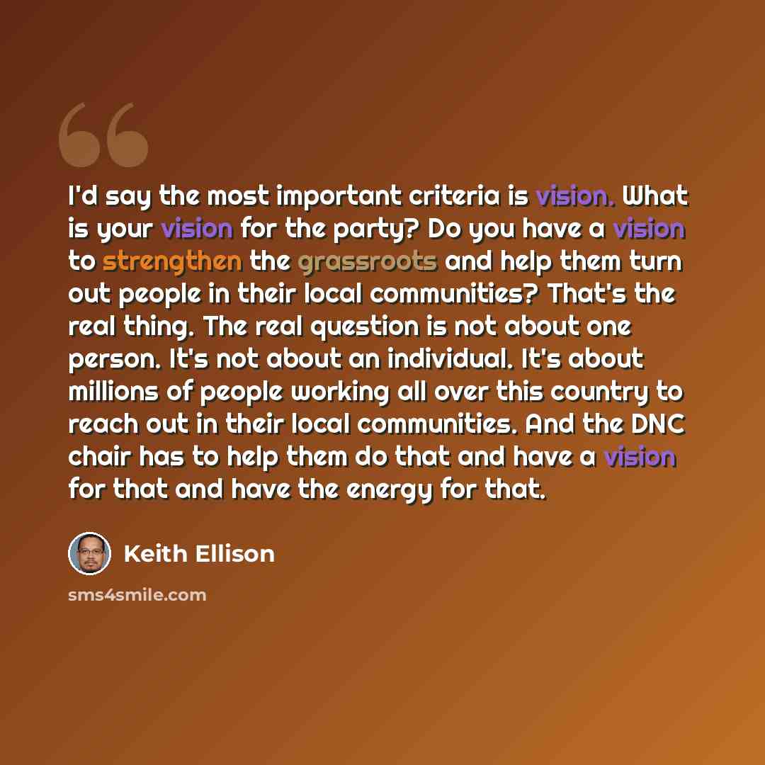 “I'd say the most important criteria is vision. What is your vision for the party? Do you have a vision to strengthen the grassroots and help them turn out people in their local communities? That's the real thing. The real question is not about one person. It's not about an individual. It's about…” quote by Keith Ellison