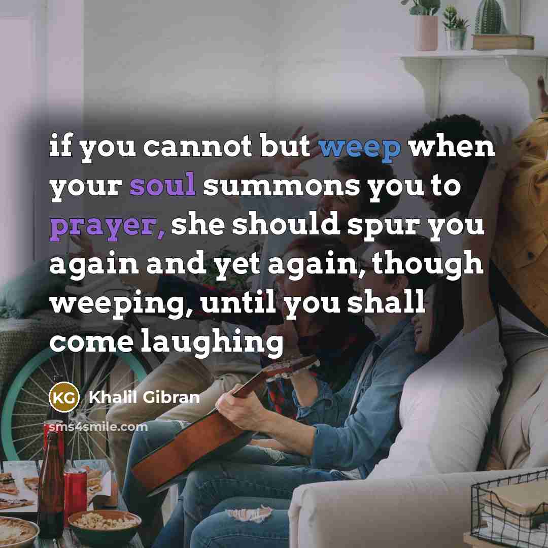 “if you cannot but weep when your soul summons you to prayer, she should spur you again and yet again, though weeping, until you shall come laughing” quote by Khalil Gibran