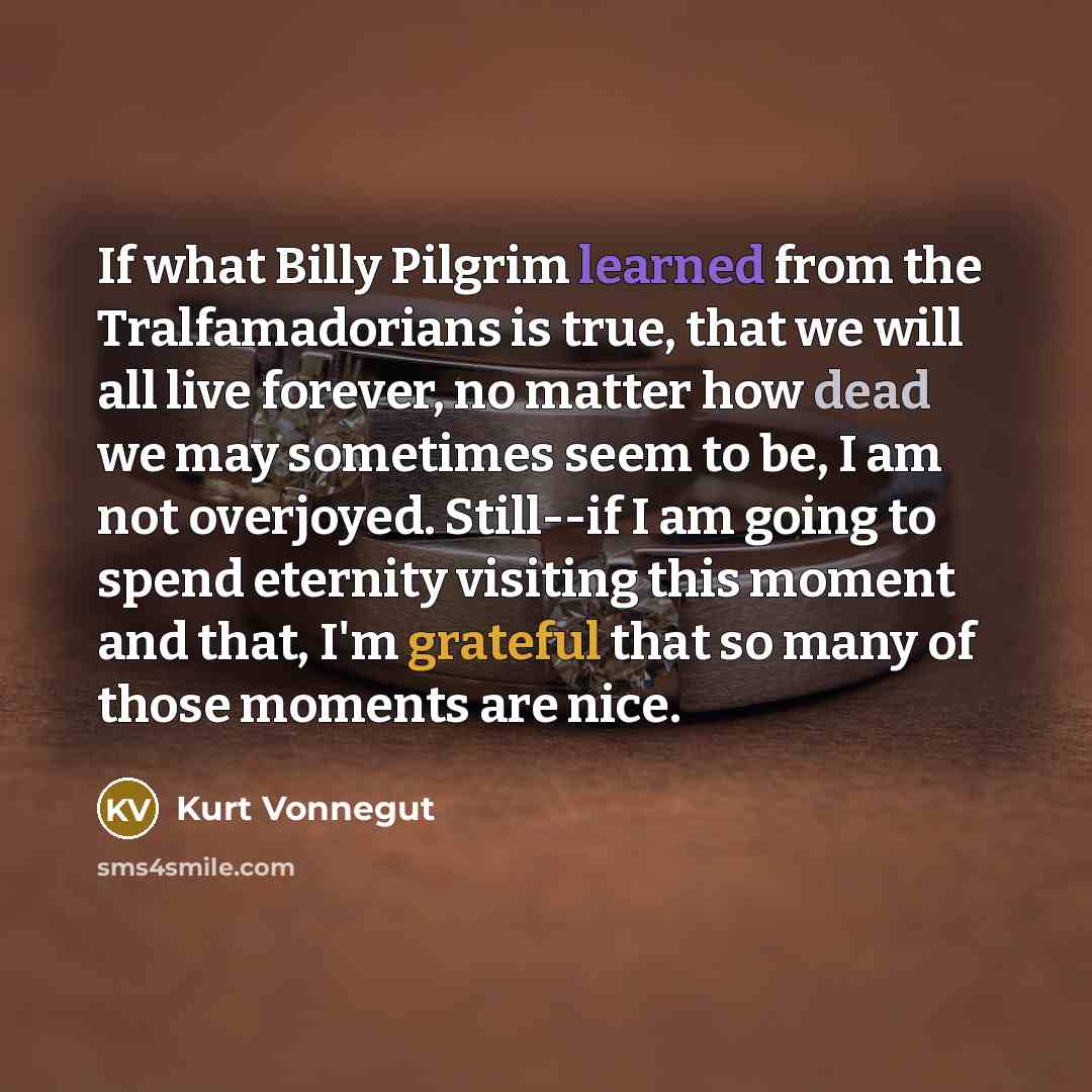 “If what Billy Pilgrim learned from the Tralfamadorians is true, that we will all live forever, no matter how dead we may sometimes seem to be, I am not overjoyed. Still--if I am going to spend eternity visiting this moment and that, I'm grateful that so many of those moments are nice.” quote by Kurt Vonnegut