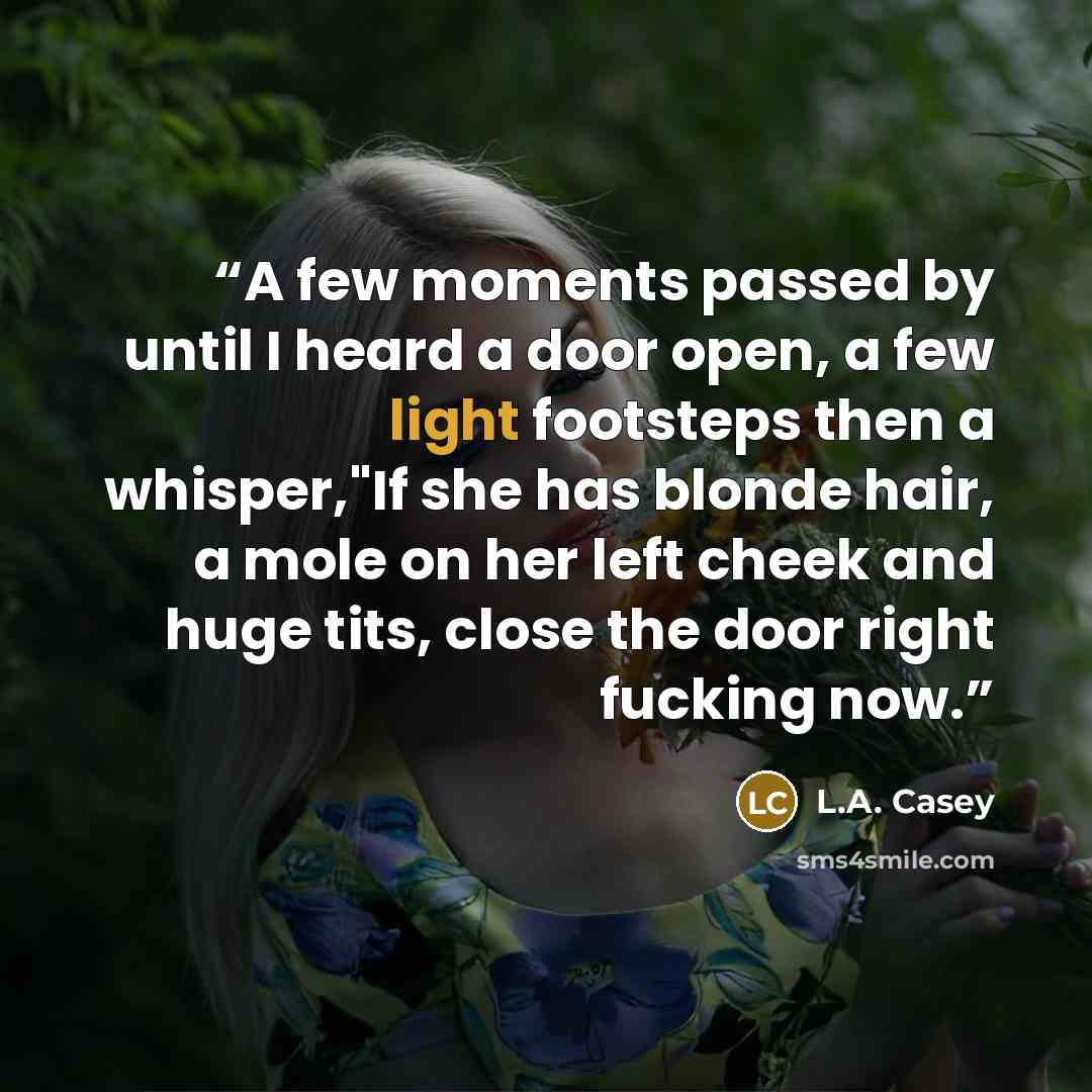 “A few moments passed by until I heard a door open, a few light footsteps then a whisper,"If she has blonde hair, a mole on her left cheek and huge tits, close the door right fucking now.” quote by L.A. Casey