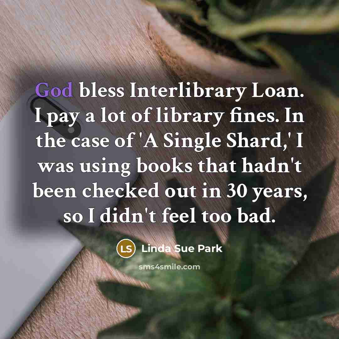 “God bless Interlibrary Loan. I pay a lot of library fines. In the case of 'A Single Shard,' I was using books that hadn't been checked out in 30 years, so I didn't feel too bad.” quote by Linda Sue Park