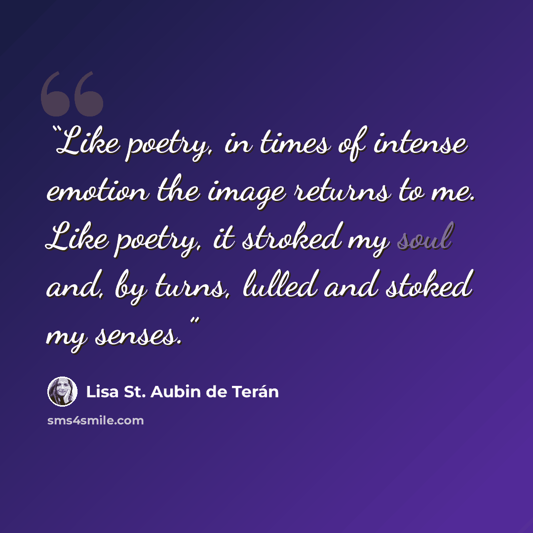 “Like poetry, in times of intense emotion the image returns to me. Like poetry, it stroked my soul and, by turns, lulled and stoked my senses.” quote by Lisa St. Aubin de Teran