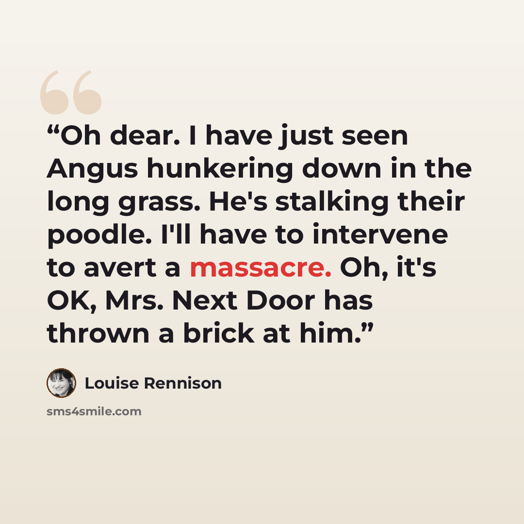 “Oh dear. I have just seen Angus hunkering down in the long grass. He's stalking their poodle. I'll have to intervene to avert a massacre. Oh, it's OK, Mrs. Next Door has thrown a brick at him.” quote by Louise Rennison