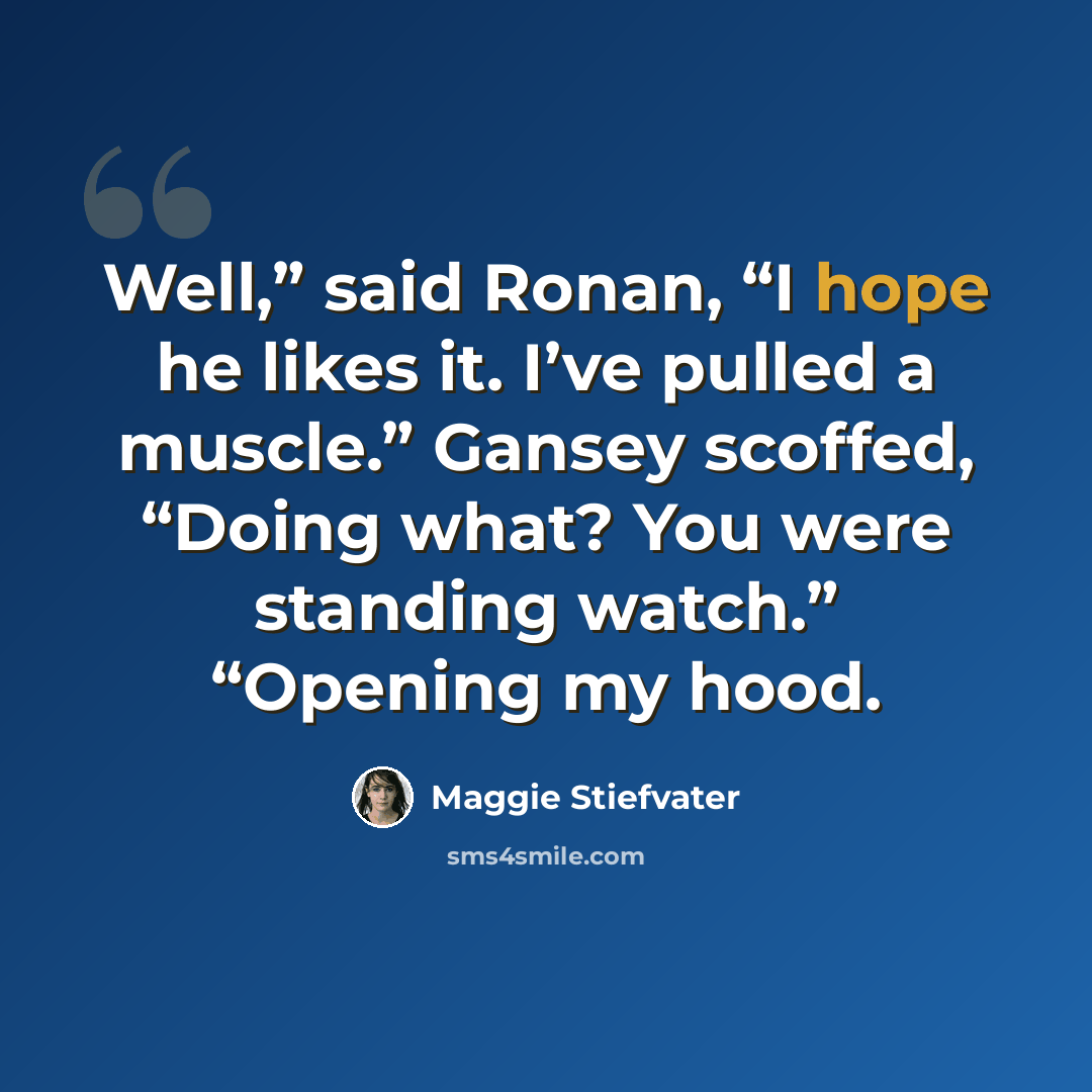 “Well,” said Ronan, “I hope he likes it. I’ve pulled a muscle.” Gansey scoffed, “Doing what? You were standing watch.” “Opening my hood.” quote by Maggie Stiefvater
