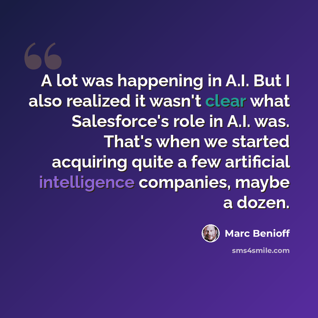 “A lot was happening in A.I. But I also realized it wasn't clear what Salesforce's role in A.I. was. That's when we started acquiring quite a few artificial intelligence companies, maybe a dozen.” quote by Marc Benioff