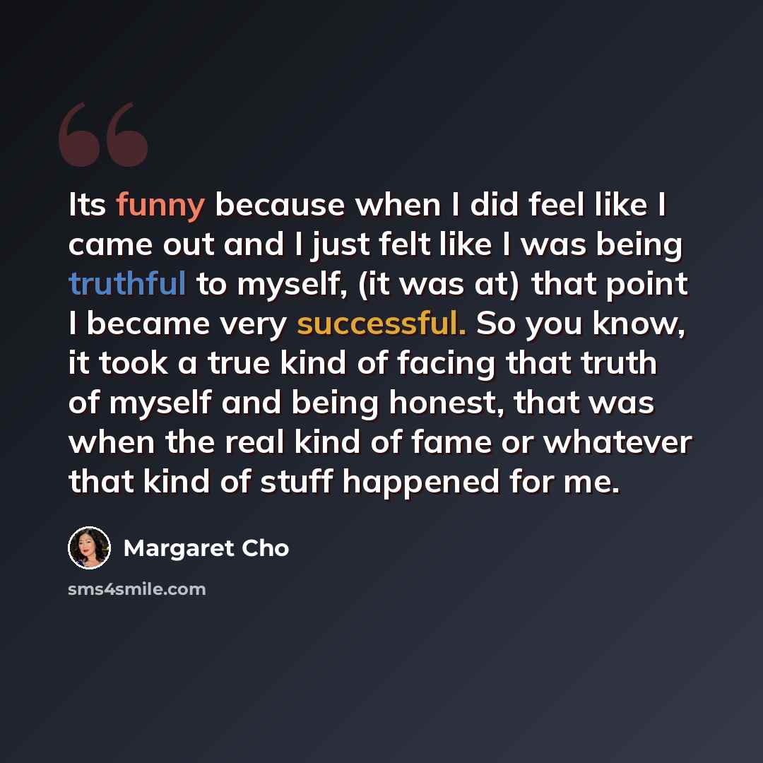 “Its funny because when I did feel like I came out and I just felt like I was being truthful to myself, (it was at) that point I became very successful. So you know, it took a true kind of facing that truth of myself and being honest, that was when the real kind of fame or whatever that kind of…” quote by Margaret Cho