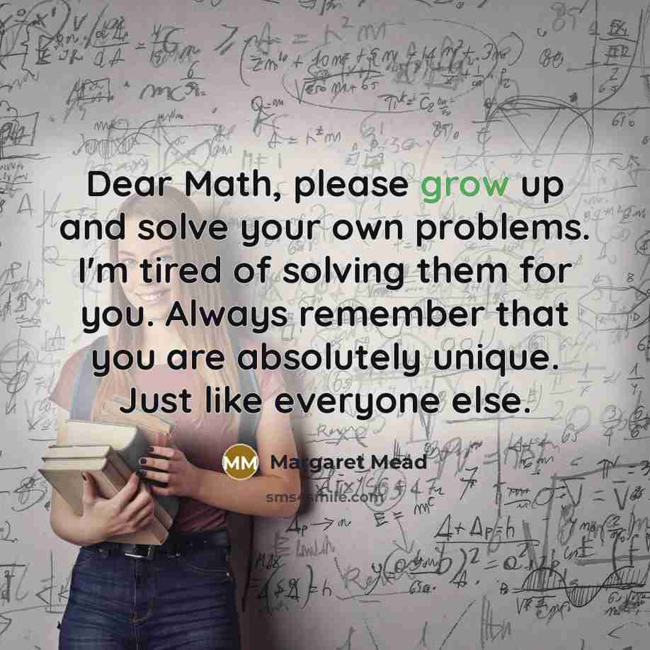 “Dear Math, please grow up and solve your own problems. I'm tired of solving them for you. Always remember that you are absolutely unique. Just like everyone else.” quote by Margaret Mead