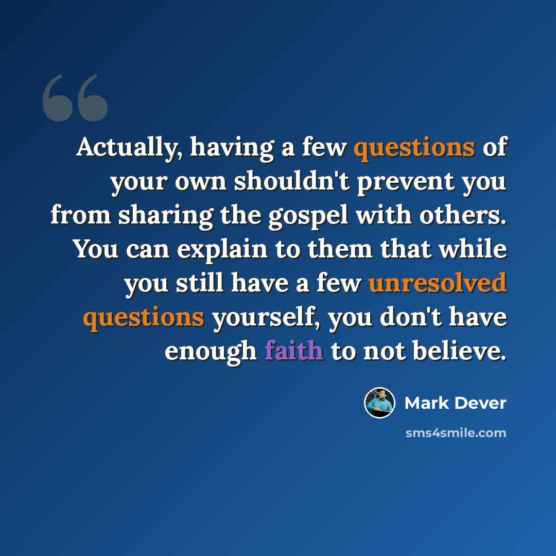 “Actually, having a few questions of your own shouldn't prevent you from sharing the gospel with others. You can explain to them that while you still have a few unresolved questions yourself, you don't have enough faith to not believe.” quote by Mark Dever