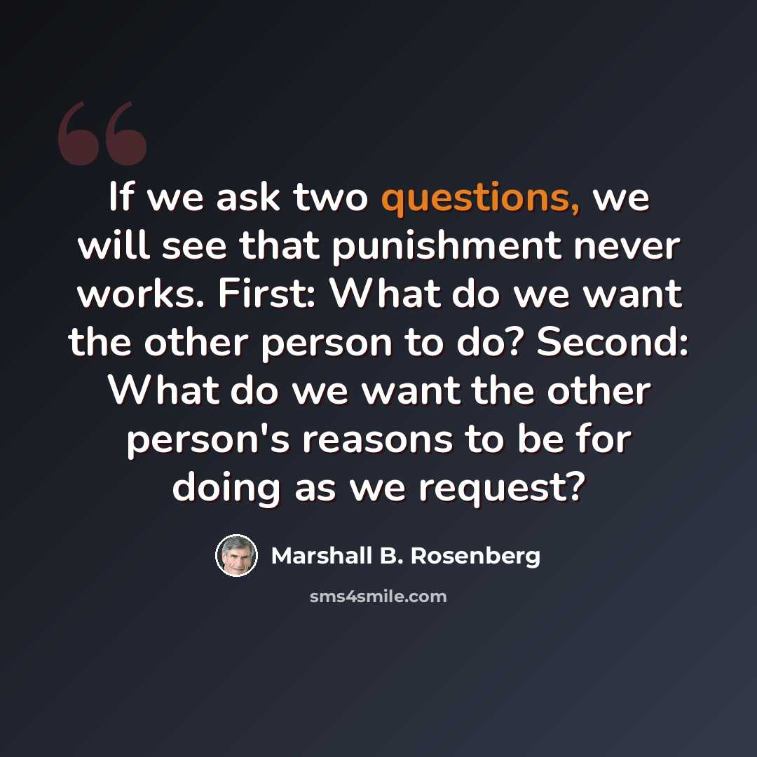 “If we ask two questions, we will see that punishment never works. First: What do we want the other person to do? Second: What do we want the other person's reasons to be for doing as we request?” quote by Marshall B. Rosenberg