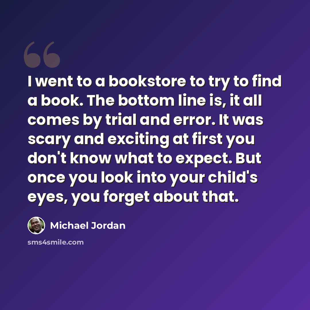 “I went to a bookstore to try to find a book. The bottom line is, it all comes by trial and error. It was scary and exciting at first you don't know what to expect. But once you look into your child's eyes, you forget about that.” quote by Michael Jordan