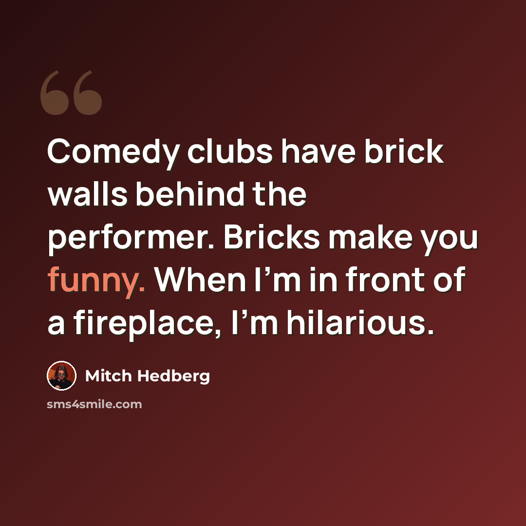 “Comedy clubs have brick walls behind the performer. Bricks make you funny. When I'm in front of a fireplace, I'm hilarious.” quote by Mitch Hedberg